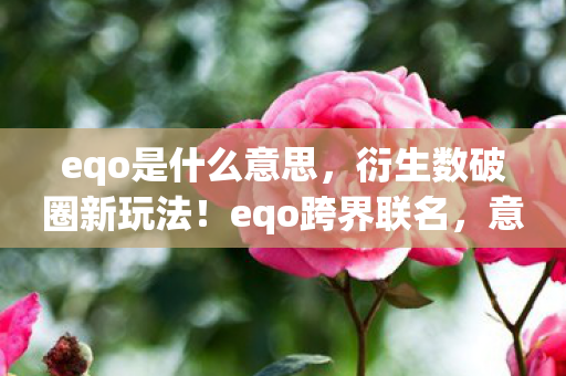 eqo是什么意思，衍生数破圈新玩法！eqo跨界联名，意想不到的潮流风暴来袭