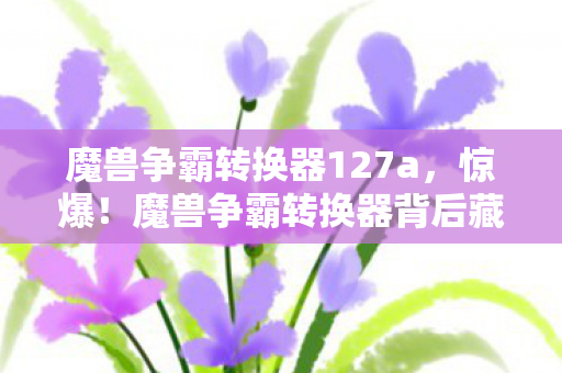 魔兽争霸转换器127a，惊爆！魔兽争霸转换器背后藏500万隐情，真相曝光让人吓一跳！