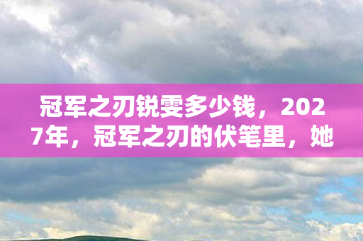 冠军之刃锐雯多少钱，2027年，冠军之刃的伏笔里，她说等你，我鼻子一酸