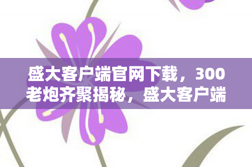 盛大客户端官网下载，300老炮齐聚揭秘，盛大客户端惊现离奇疑点，这谁能绷得住啊！