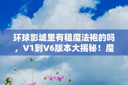 环球影城里有租魔法袍的吗，V1到V6版本大揭秘！魔法袍出租蹊跷爆火，真让人惊掉下巴！