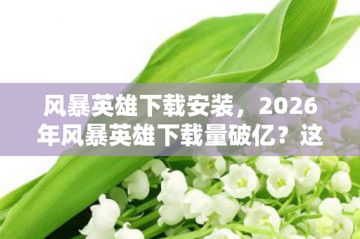 风暴英雄下载安装,2026年风暴英雄下载量破亿?这神秘数字背后藏着什么大动作? 风暴英雄下载安装,2026年风暴英雄下载量破亿?这神秘数字背后藏着什么大动作?
