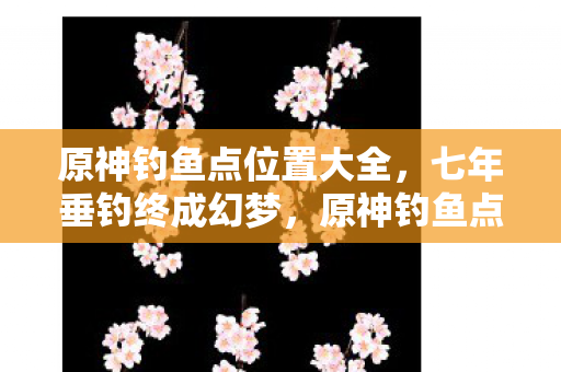 原神钓鱼点位置大全,七年垂钓终成幻梦,原神钓鱼点谜题终成泪目绝响 原神钓鱼点位置大全,七年垂钓终成幻梦,原神钓鱼点谜题终成泪目绝响