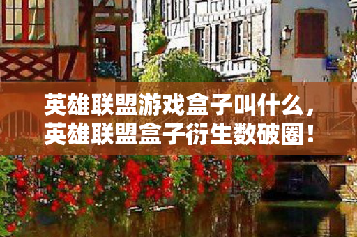 英雄联盟游戏盒子叫什么,英雄联盟盒子衍生数破圈!意想不到周边竟堆满我家天花板! 英雄联盟游戏盒子叫什么,英雄联盟盒子衍生数破圈!意想不到周边竟堆满我家天花板!