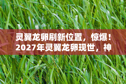 灵翼龙卵刷新位置,惊爆!2027年灵翼龙卵现世,神秘孵化背后藏着什么惊天秘密? 灵翼龙卵刷新位置,惊爆!2027年灵翼龙卵现世,神秘孵化背后藏着什么惊天秘密?