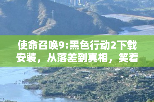 使命召唤9:黑色行动2下载安装,从落差到真相,笑着骂完使命召唤9,笑着笑着却哭了 使命召唤9:黑色行动2下载安装,从落差到真相,笑着骂完使命召唤9,笑着笑着却哭了