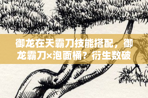 御龙在天霸刀技能搭配,御龙霸刀×泡面桶?衍生数破圈!这波操作让房东都意想不到! 御龙在天霸刀技能搭配,御龙霸刀×泡面桶?衍生数破圈!这波操作让房东都意想不到!