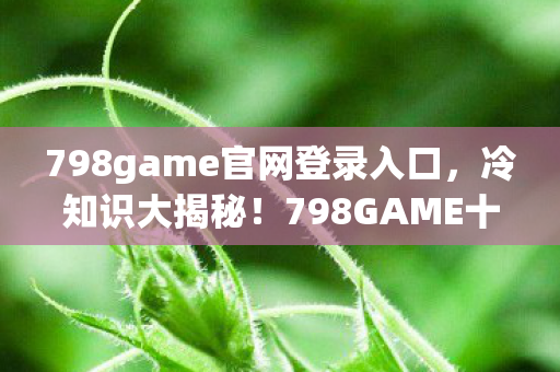 798game官网登录入口,冷知识大揭秘!798GAME十年颠覆认知,真相让你目瞪口呆! 798game官网登录入口,冷知识大揭秘!798GAME十年颠覆认知,真相让你目瞪口呆!