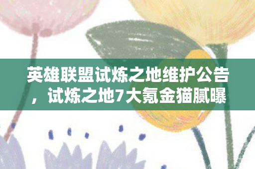 英雄联盟试炼之地维护公告,试炼之地7大氪金猫腻曝光!这波操作让百万玩家集体上头又破防 英雄联盟试炼之地维护公告,试炼之地7大氪金猫腻曝光!这波操作让百万玩家集体上头又破防