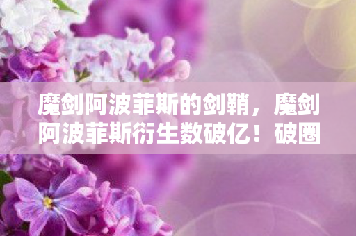 魔剑阿波菲斯的剑鞘,魔剑阿波菲斯衍生数破亿!破圈联动音乐综艺时尚,意想不到! 魔剑阿波菲斯的剑鞘,魔剑阿波菲斯衍生数破亿!破圈联动音乐综艺时尚,意想不到!