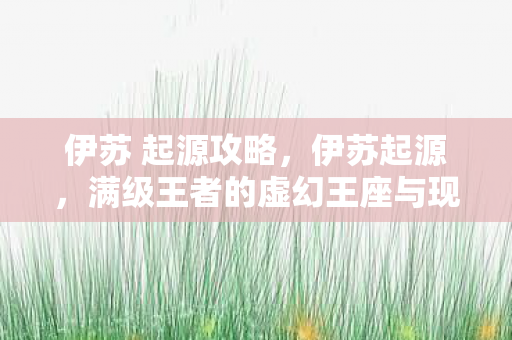 伊苏 起源攻略,伊苏起源,满级王者的虚幻王座与现实深渊的灵魂悖论 伊苏 起源攻略,伊苏起源,满级王者的虚幻王座与现实深渊的灵魂悖论